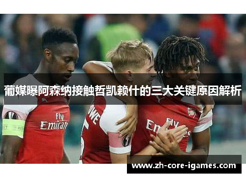 葡媒曝阿森纳接触哲凯赖什的三大关键原因解析