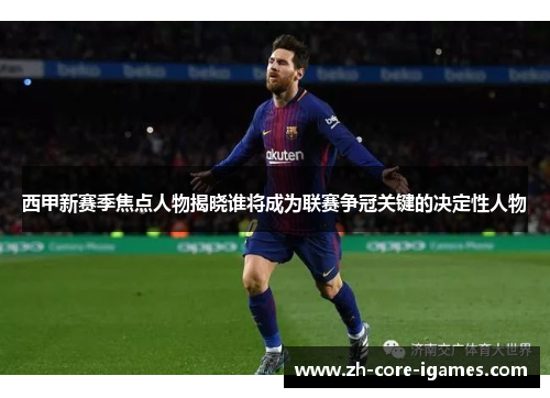 西甲新赛季焦点人物揭晓谁将成为联赛争冠关键的决定性人物