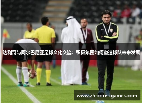 达利奇与阿尔巴尼亚足球文化交流：积极氛围如何塑造球队未来发展