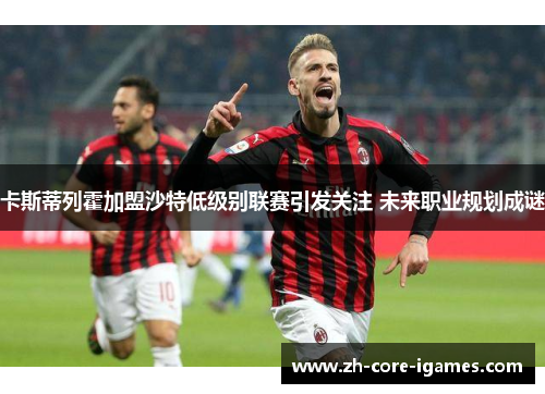 卡斯蒂列霍加盟沙特低级别联赛引发关注 未来职业规划成谜