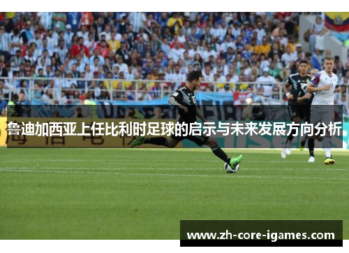 鲁迪加西亚上任比利时足球的启示与未来发展方向分析