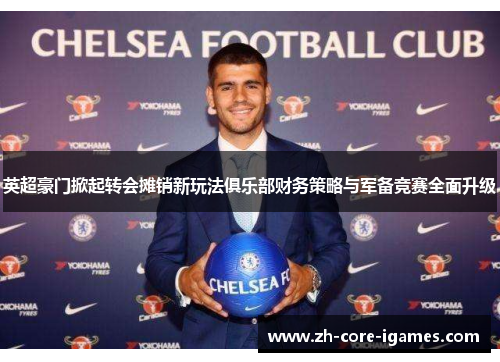 英超豪门掀起转会摊销新玩法俱乐部财务策略与军备竞赛全面升级
